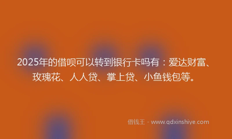 2025年的借呗可以转到银行卡吗有：爱达财富、玫瑰花、人人贷、掌上贷、小鱼钱包等。