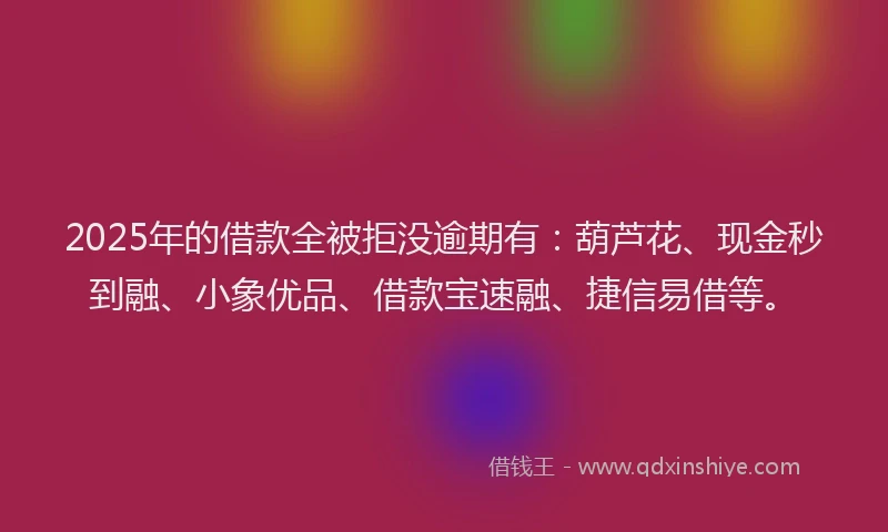 2025年的借款全被拒没逾期有：葫芦花、现金秒到融、小象优品、借款宝速融、捷信易借等。