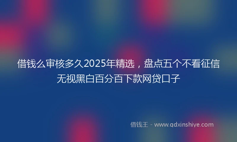 借钱么审核多久2025年精选，盘点五个不看征信无视黑白百分百下款网贷口子