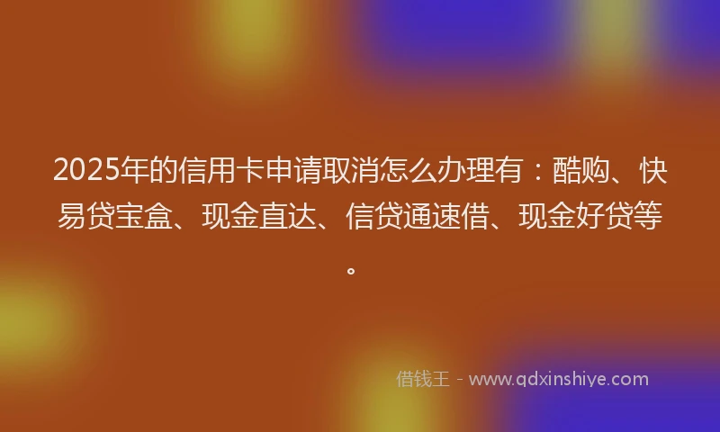2025年的信用卡申请取消怎么办理有：酷购、快易贷宝盒、现金直达、信贷通速借、现金好贷等。