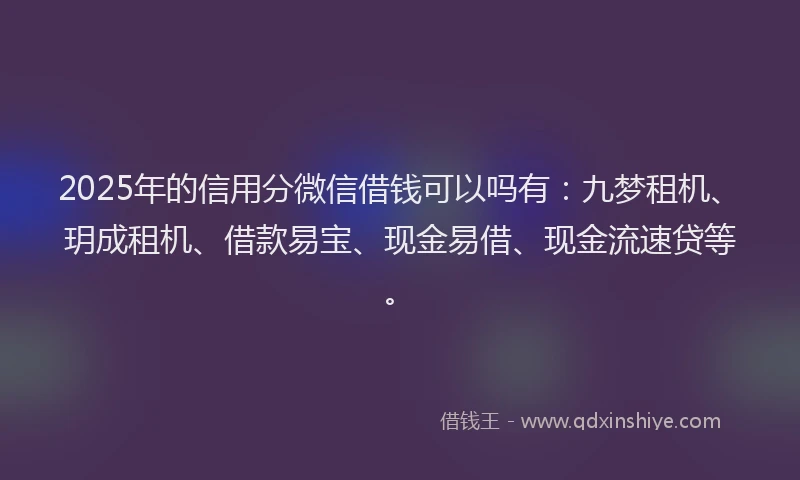 2025年的信用分微信借钱可以吗有：九梦租机、玥成租机、借款易宝、现金易借、现金流速贷等。
