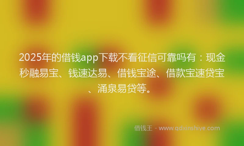 2025年的借钱app下载不看征信可靠吗有：现金秒融易宝、钱速达易、借钱宝途、借款宝速贷宝、涌泉易贷等。