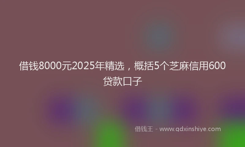借钱8000元2025年精选，概括5个芝麻信用600贷款口子
