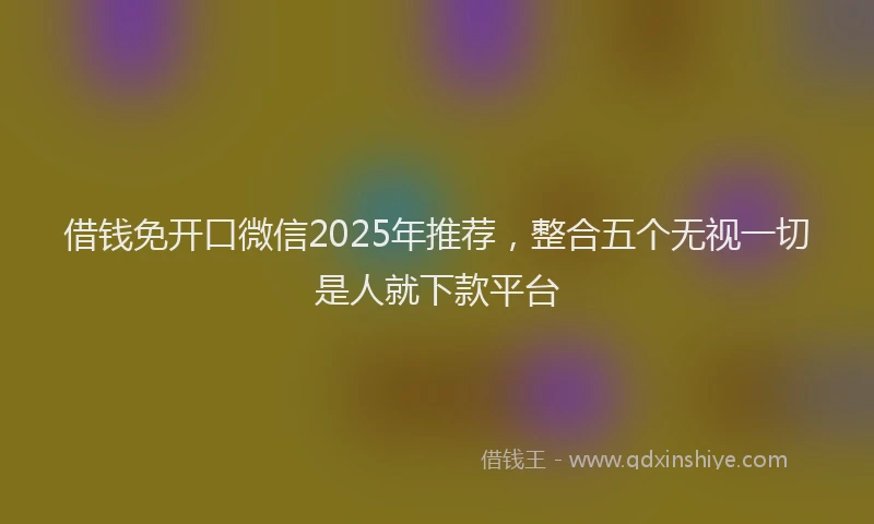借钱免开口微信2025年推荐，整合五个无视一切是人就下款平台