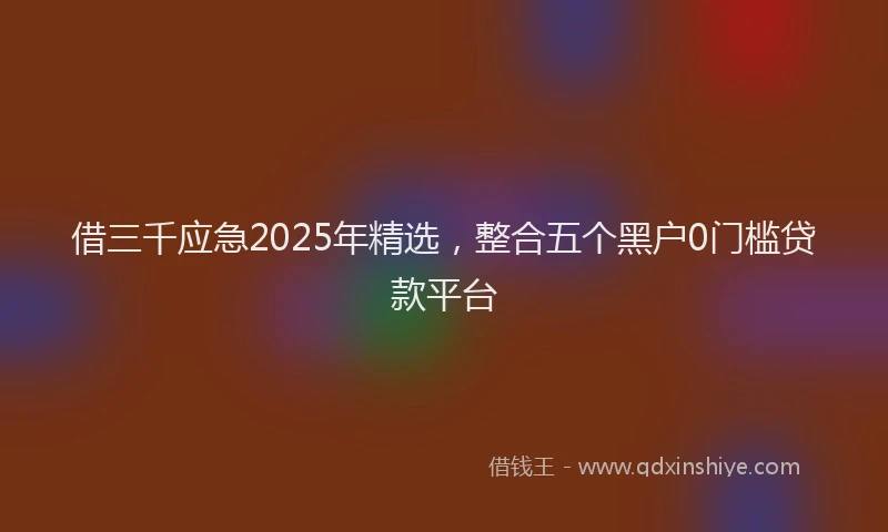 借三千应急2025年精选，整合五个黑户0门槛贷款平台