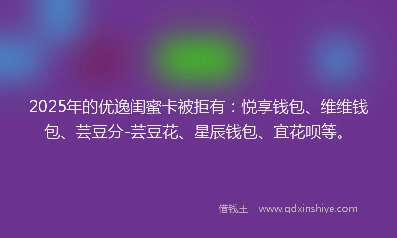 2025年的优逸闺蜜卡被拒有：悦享钱包、维维钱包、芸豆分-芸豆花、星辰钱包、宜花呗等。