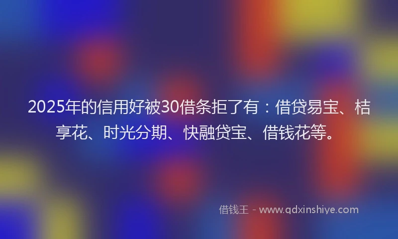 2025年的信用好被30借条拒了有：借贷易宝、桔享花、时光分期、快融贷宝、借钱花等。