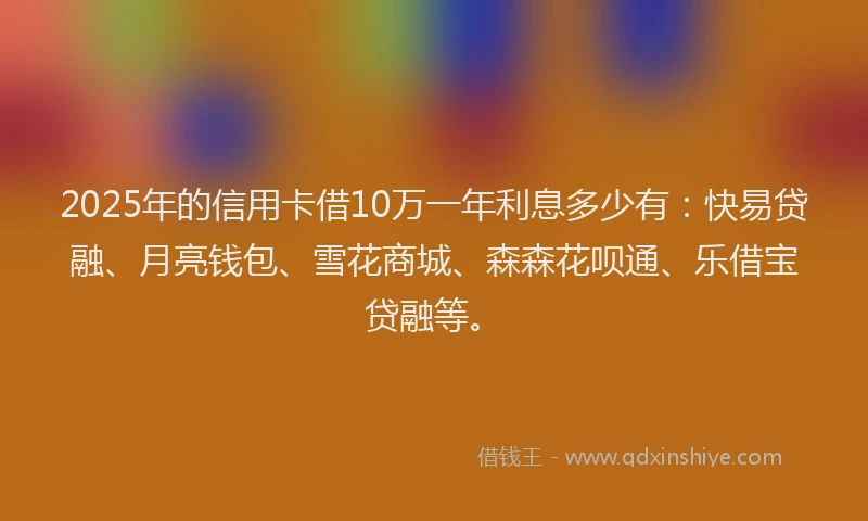 2025年的信用卡借10万一年利息多少有：快易贷融、月亮钱包、雪花商城、森森花呗通、乐借宝贷融等。
