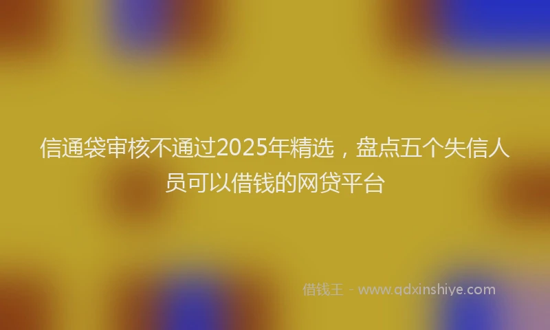 信通袋审核不通过2025年精选，盘点五个失信人员可以借钱的网贷平台