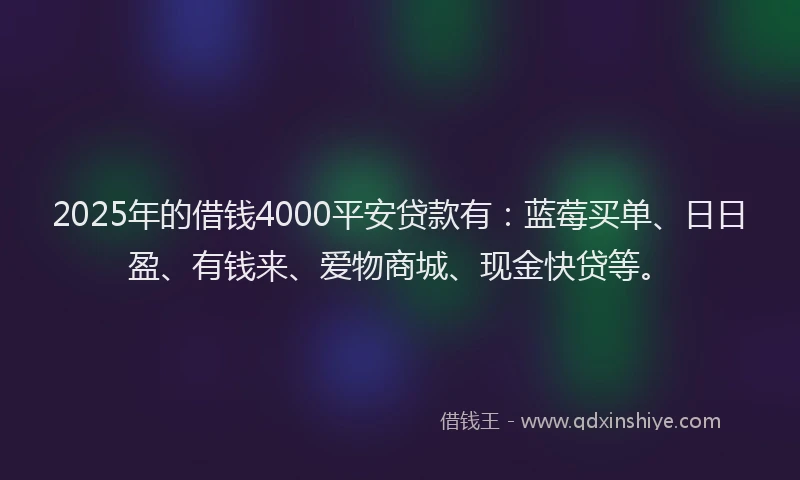 2025年的借钱4000平安贷款有：蓝莓买单、日日盈、有钱来、爱物商城、现金快贷等。