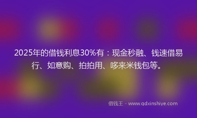 2025年的借钱利息30%有：现金秒融、钱速借易行、如意购、拍拍用、哆来米钱包等。