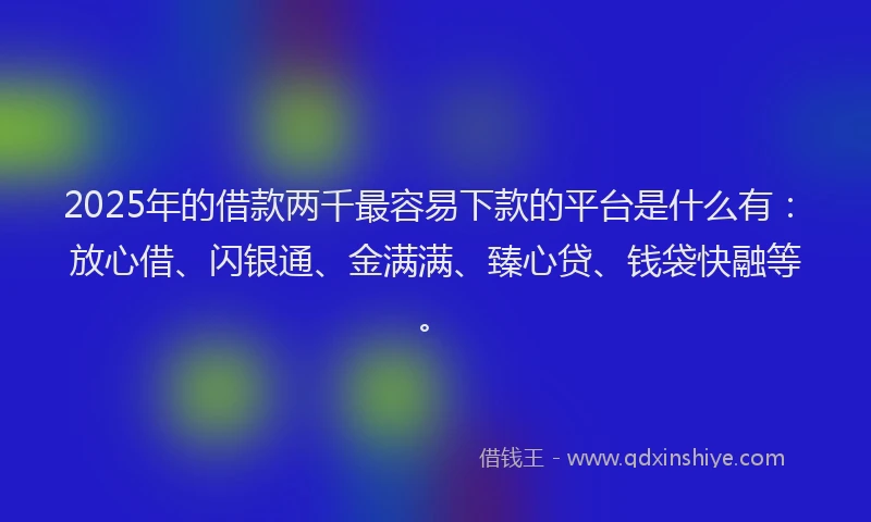 2025年的借款两千最容易下款的平台是什么有：放心借、闪银通、金满满、臻心贷、钱袋快融等。