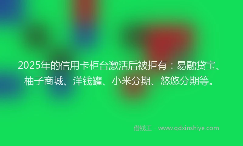 2025年的信用卡柜台激活后被拒有：易融贷宝、柚子商城、洋钱罐、小米分期、悠悠分期等。