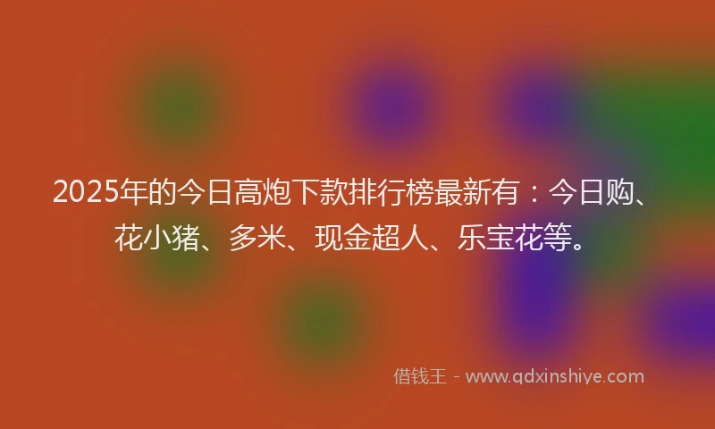 2025年的今日高炮下款排行榜最新有：今日购、花小猪、多米、现金超人、乐宝花等。