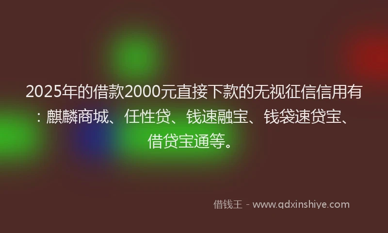 2025年的借款2000元直接下款的无视征信信用有：麒麟商城、任性贷、钱速融宝、钱袋速贷宝、借贷宝通等。