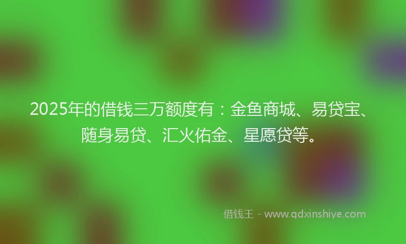2025年的借钱三万额度有：金鱼商城、易贷宝、随身易贷、汇火佑金、星愿贷等。