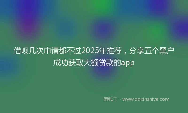 借呗几次申请都不过2025年推荐，分享五个黑户成功获取大额贷款的app