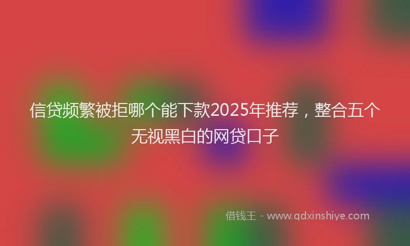 信贷频繁被拒哪个能下款2025年推荐，整合五个无视黑白的网贷口子