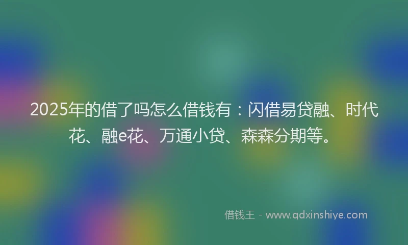 2025年的借了吗怎么借钱有：闪借易贷融、时代花、融e花、万通小贷、森森分期等。