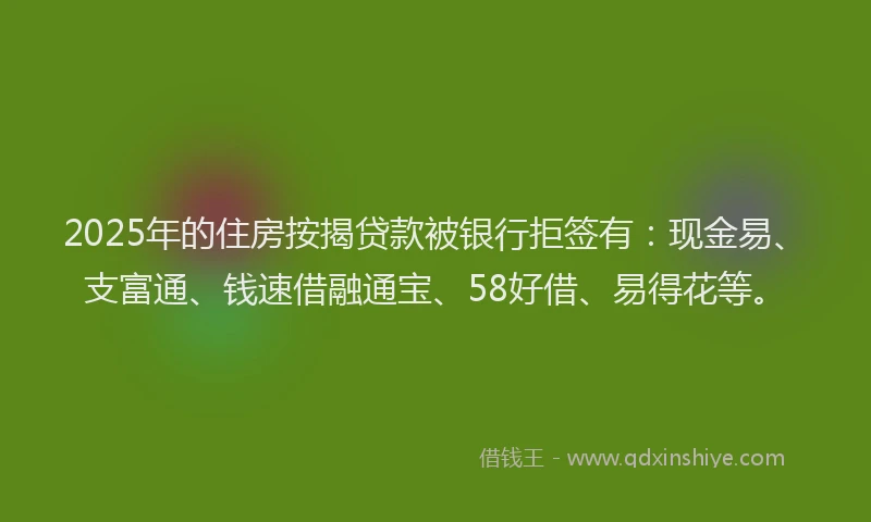 2025年的住房按揭贷款被银行拒签有：现金易、支富通、钱速借融通宝、58好借、易得花等。