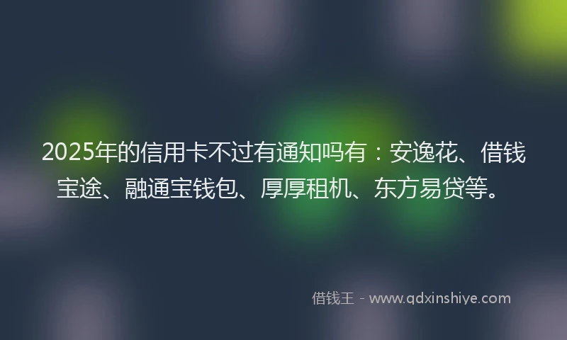 2025年的信用卡不过有通知吗有：安逸花、借钱宝途、融通宝钱包、厚厚租机、东方易贷等。