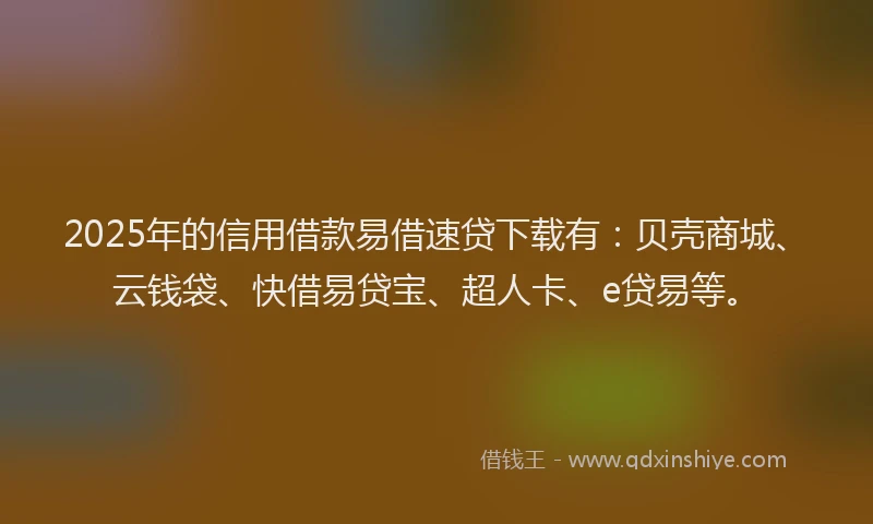 2025年的信用借款易借速贷下载有：贝壳商城、云钱袋、快借易贷宝、超人卡、e贷易等。