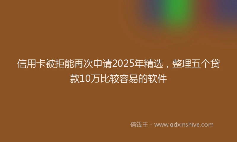 信用卡被拒能再次申请2025年精选，整理五个贷款10万比较容易的软件
