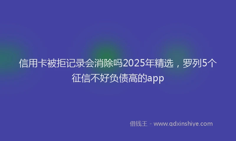 信用卡被拒记录会消除吗2025年精选，罗列5个征信不好负债高的app