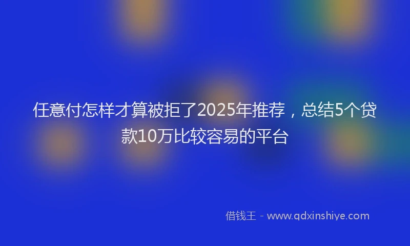 任意付怎样才算被拒了2025年推荐，总结5个贷款10万比较容易的平台