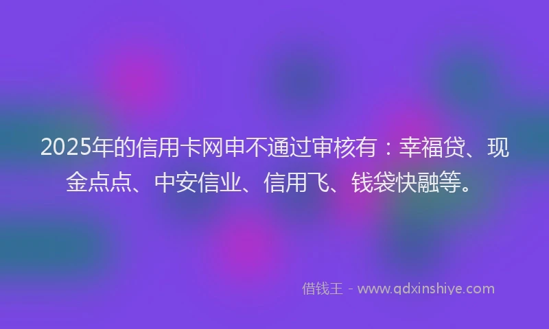 2025年的信用卡网申不通过审核有：幸福贷、现金点点、中安信业、信用飞、钱袋快融等。