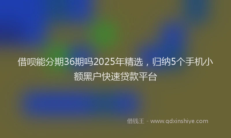 借呗能分期36期吗2025年精选，归纳5个手机小额黑户快速贷款平台