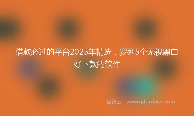借款必过的平台2025年精选，罗列5个无视黑白好下款的软件
