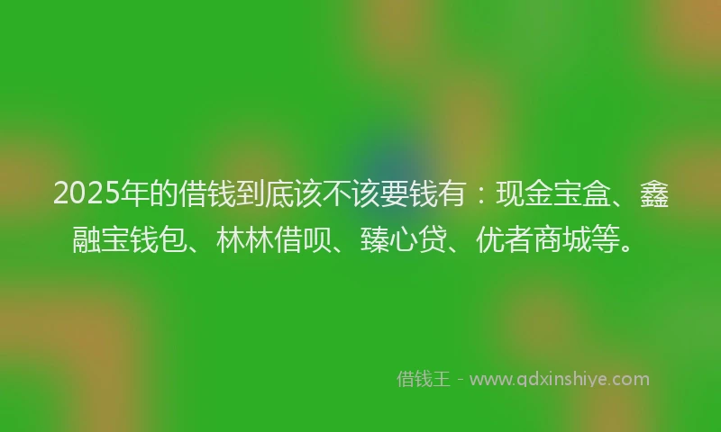 2025年的借钱到底该不该要钱有：现金宝盒、鑫融宝钱包、林林借呗、臻心贷、优者商城等。