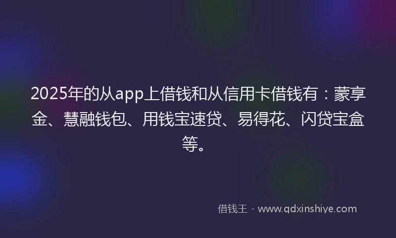 2025年的从app上借钱和从信用卡借钱有：蒙享金、慧融钱包、用钱宝速贷、易得花、闪贷宝盒等。