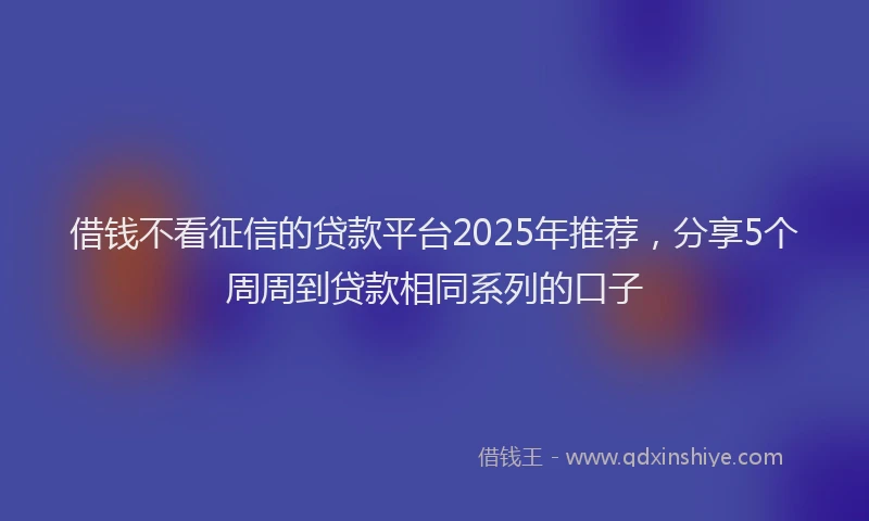 借钱不看征信的贷款平台2025年推荐，分享5个周周到贷款相同系列的口子