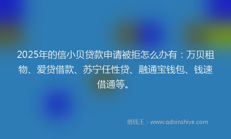 2025年的信小贝贷款申请被拒怎么办有：万贝租物、爱贷借款、苏宁任性贷、融通宝钱包、钱速借通等。