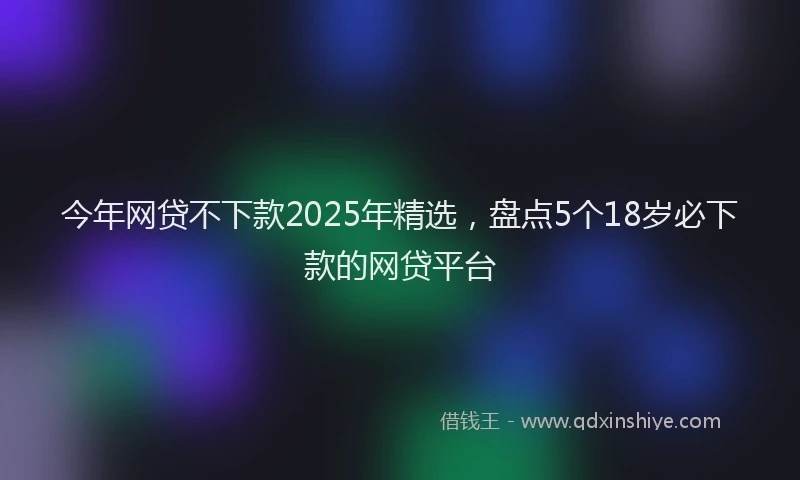 今年网贷不下款2025年精选，盘点5个18岁必下款的网贷平台