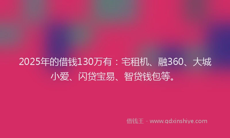 2025年的借钱130万有：宅租机、融360、大城小爱、闪贷宝易、智贷钱包等。