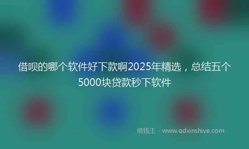 借呗的哪个软件好下款啊2025年精选，总结五个5000块贷款秒下软件