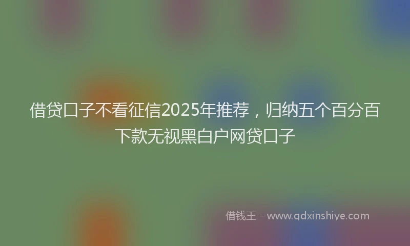 借贷口子不看征信2025年推荐，归纳五个百分百下款无视黑白户网贷口子
