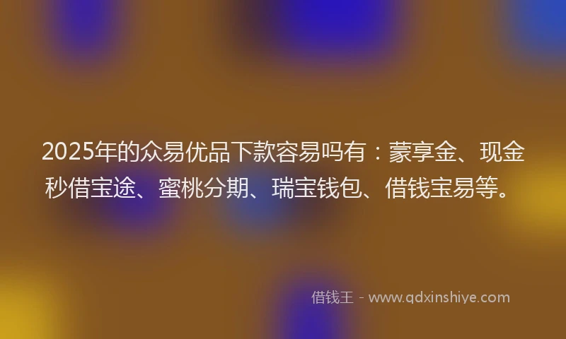 2025年的众易优品下款容易吗有：蒙享金、现金秒借宝途、蜜桃分期、瑞宝钱包、借钱宝易等。