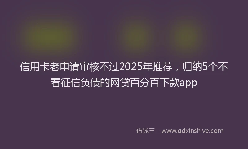 信用卡老申请审核不过2025年推荐，归纳5个不看征信负债的网贷百分百下款app
