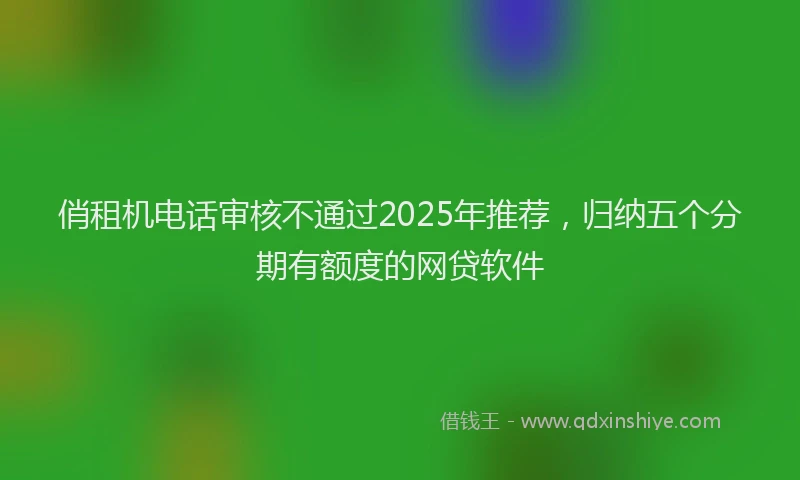 俏租机电话审核不通过2025年推荐，归纳五个分期有额度的网贷软件