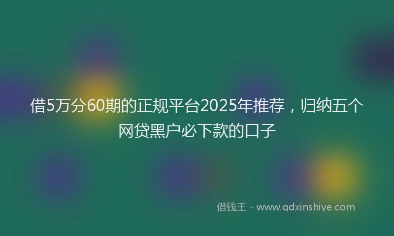 借5万分60期的正规平台2025年推荐，归纳五个网贷黑户必下款的口子