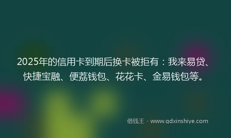 2025年的信用卡到期后换卡被拒有：我来易贷、快捷宝融、便荔钱包、花花卡、金易钱包等。
