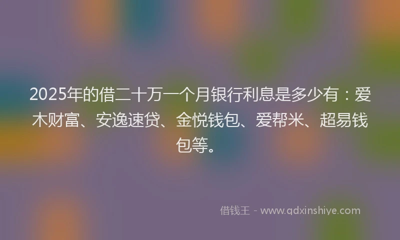 2025年的借二十万一个月银行利息是多少有：爱木财富、安逸速贷、金悦钱包、爱帮米、超易钱包等。