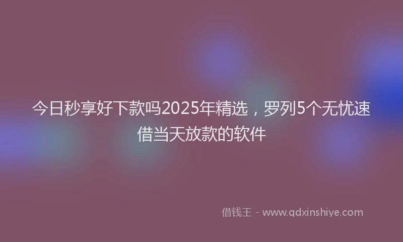 今日秒享好下款吗2025年精选，罗列5个无忧速借当天放款的软件
