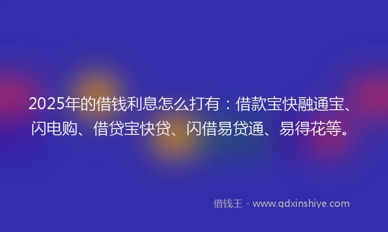 2025年的借钱利息怎么打有：借款宝快融通宝、闪电购、借贷宝快贷、闪借易贷通、易得花等。