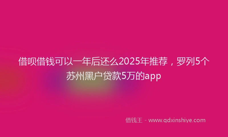 借呗借钱可以一年后还么2025年推荐，罗列5个苏州黑户贷款5万的app
