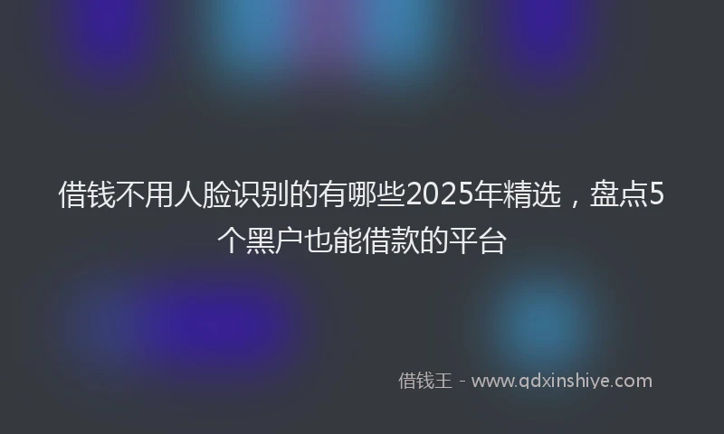 借钱不用人脸识别的有哪些2025年精选，盘点5个黑户也能借款的平台